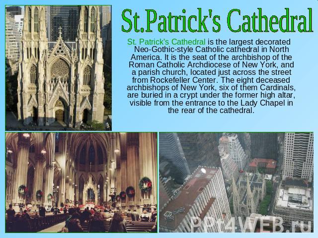 St.Patrick's Cathedral St. Patrick's Cathedral is the largest decorated Neo-Gothic-style Catholic cathedral in North America. It is the seat of the archbishop of the Roman Catholic Archdiocese of New York, and a parish church, located just across th…