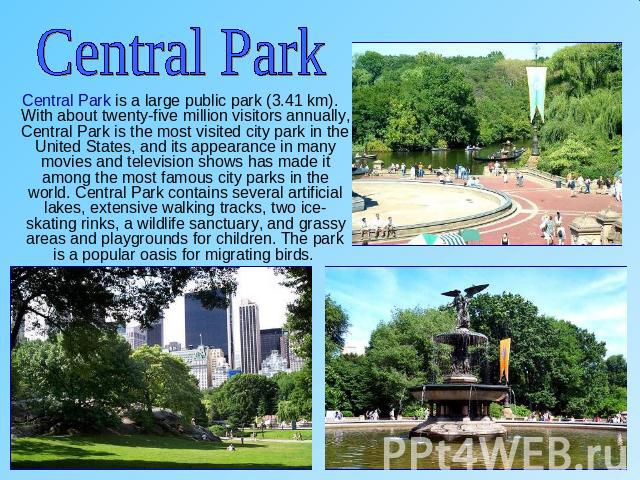 Central Park Central Park is a large public park (3.41 km). With about twenty-five million visitors annually, Central Park is the most visited city park in the United States, and its appearance in many movies and television shows has made it among t…