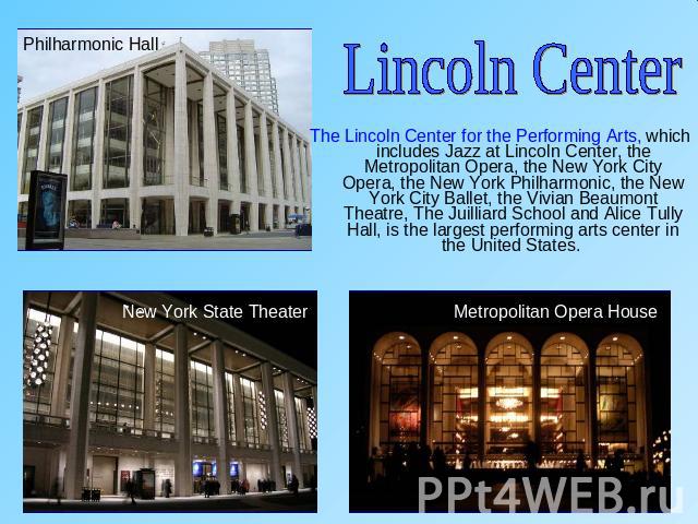 Lincoln CenterThe Lincoln Center for the Performing Arts, which includes Jazz at Lincoln Center, the Metropolitan Opera, the New York City Opera, the New York Philharmonic, the New York City Ballet, the Vivian Beaumont Theatre, The Juilliard School …