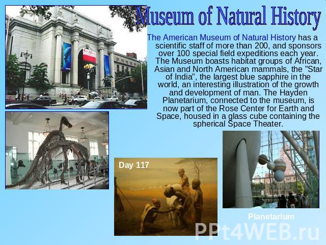 Museum of Natural HistoryThe American Museum of Natural History has a scientific staff of more than 200, and sponsors over 100 special field expeditions each year. The Museum boasts habitat groups of African, Asian and North American mammals, the 