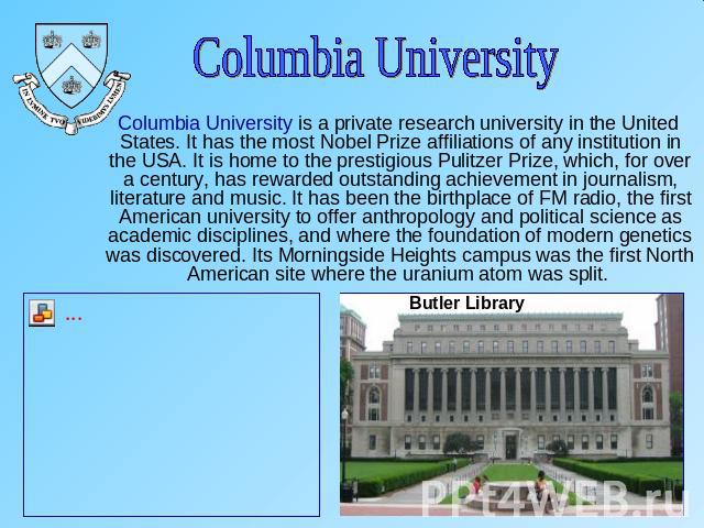 Columbia University Columbia University is a private research university in the United States. It has the most Nobel Prize affiliations of any institution in the USA. It is home to the prestigious Pulitzer Prize, which, for over a century, has rewar…