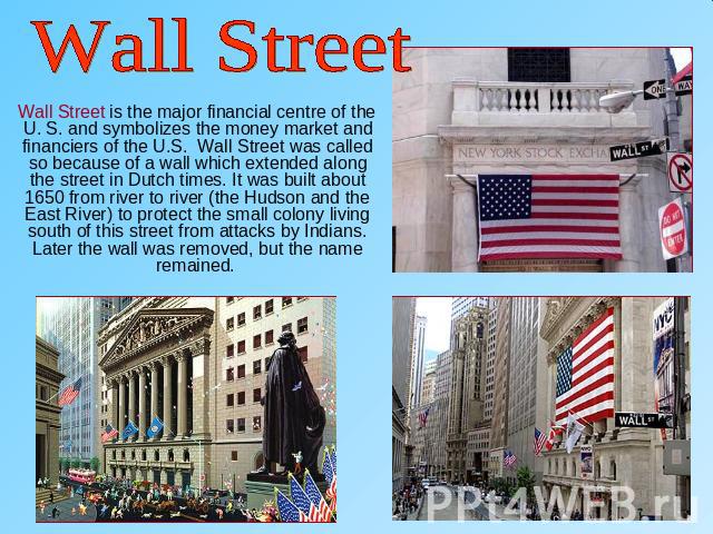 Wall Street Wall Street is the major financial centre of the U. S. and symbolizes the money market and financiers of the U.S. Wall Street was called so because of a wall which extended along the street in Dutch times. It was built about 1650 from ri…