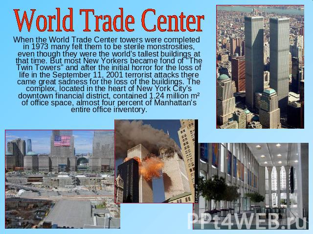 World Trade Center When the World Trade Center towers were completed in 1973 many felt them to be sterile monstrosities, even though they were the world's tallest buildings at that time. But most New Yorkers became fond of 