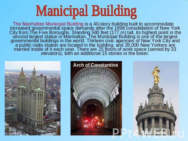 Manicipal Building The Manhattan Municipal Building is a 40-story building built to accommodate increased governmental space demands after the 1898 consolidation of New York City from The Five Boroughs. Standing 580 feet (177 m) tall, its highest po…