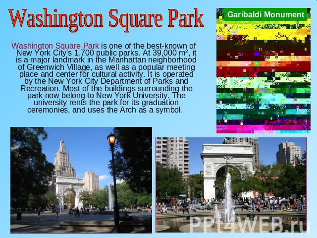 Washington Square Park Washington Square Park is one of the best-known of New York City's 1,700 public parks. At 39,000 m², it is a major landmark in the Manhattan neighborhood of Greenwich Village, as well as a popular meeting place and center for …