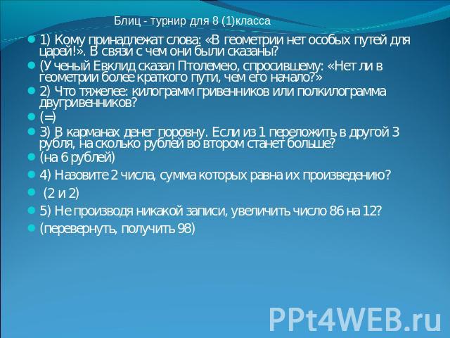 Блиц - турнир для 8 (1)класса1) Кому принадлежат слова: «В геометрии нет особых путей для царей!». В связи с чем они были сказаны? (Ученый Евклид сказал Птолемею, спросившему: «Нет ли в геометрии более краткого пути, чем его начало?»2) Что тяжелее: …