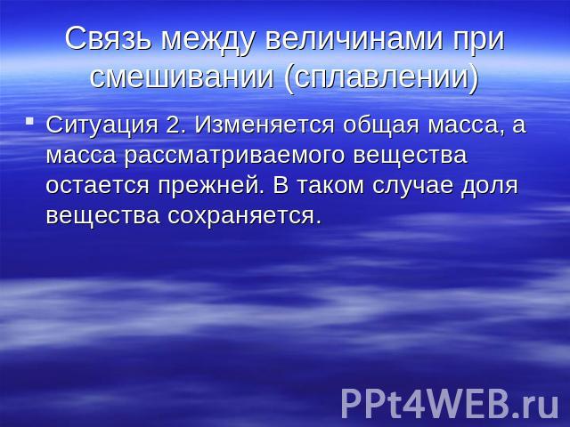 Связь между величинами при смешивании (сплавлении) Ситуация 2. Изменяется общая масса, а масса рассматриваемого вещества остается прежней. В таком случае доля вещества сохраняется.