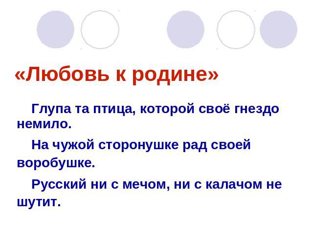 «Любовь к родине»Глупа та птица, которой своё гнездо немило.На чужой сторонушке рад своей воробушке.Русский ни с мечом, ни с калачом не шутит.