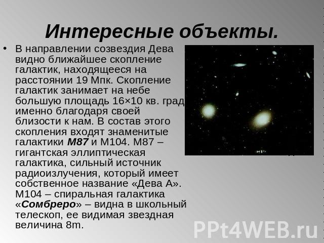 Интересные объекты. В направлении созвездия Дева видно ближайшее скопление галактик, находящееся на расстоянии 19 Мпк. Скопление галактик занимает на небе большую площадь 16×10 кв. град. именно благодаря своей близости к нам. В состав этого скоплени…