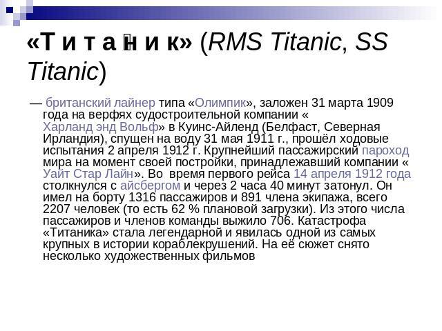 «Т и т а н и к» (RMS Titanic, SS Titanic)  — британский лайнер типа «Олимпик», заложен 31 марта 1909 года на верфях судостроительной компании «Харланд энд Вольф» в Куинс-Айленд (Белфаст, Северная Ирландия), спущен на воду 31 мая 1911 г., прошёл ходо…