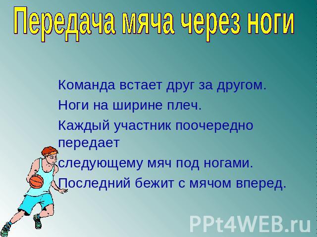 Передача мяча через ноги Команда встает друг за другом. Ноги на ширине плеч.Каждый участник поочередно передаетследующему мяч под ногами.Последний бежит с мячом вперед.