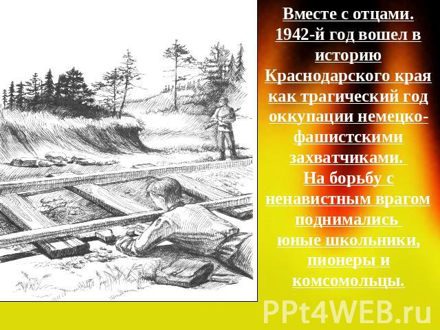 Вместе с отцами.1942-й год вошел в историю Краснодарского края как трагический год оккупации немецко-фашистскими захватчиками. На борьбу с ненавистным врагом поднимались юные школьники, пионеры и комсомольцы.