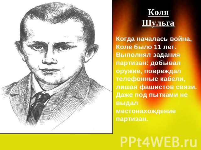 КоляШульгаКогда началась война, Коле было 11 лет. Выполнял задания партизан: добывал оружие, повреждал телефонные кабели, лишая фашистов связи. Даже под пытками не выдал местонахождение партизан.