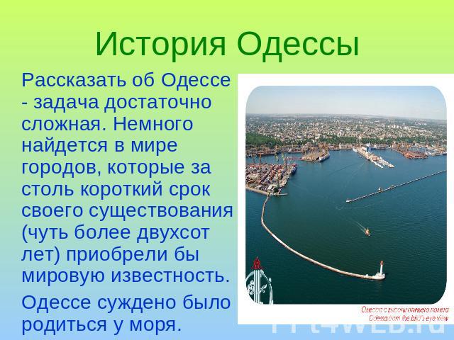 История Одессы Рассказать об Одессе - задача достаточно сложная. Немного найдется в мире городов, которые за столь короткий срок своего существования (чуть более двухсот лет) приобрели бы мировую известность.Одессе суждено было родиться у моря.