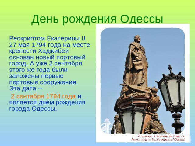 День рождения Одессы Рескриптом Екатерины ІІ 27 мая 1794 года на месте крепости Хаджибей основан новый портовый город. А уже 2 сентября этого же года были заложены первые портовые сооружения. Эта дата – 2 сентября 1794 года и является днем рождения …