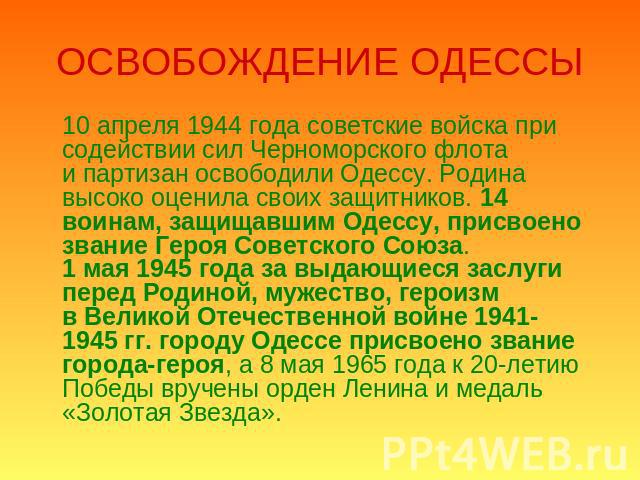 ОСВОБОЖДЕНИЕ ОДЕССЫ 10 апреля 1944 года советские войска при содействии сил Черноморского флота и партизан освободили Одессу. Родина высоко оценила своих защитников. 14 воинам, защищавшим Одессу, присвоено звание Героя Советского Союза.1 мая 1945 го…