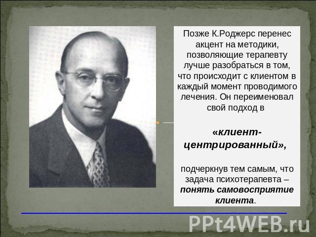 Позже К.Роджерс перенес акцент на методики, позволяющие терапевту лучше разобраться в том, что происходит с клиентом в каждый момент проводимого лечения. Он переименовал свой подход в «клиент-центрированный», подчеркнув тем самым, что задача психоте…