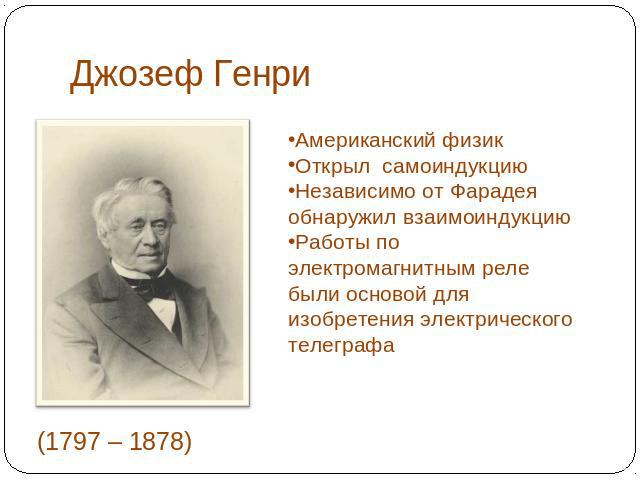 Джозеф Генри Американский физикОткрыл самоиндукциюНезависимо от Фарадея обнаружил взаимоиндукциюРаботы по электромагнитным реле были основой для изобретения электрического телеграфа(1797 – 1878)