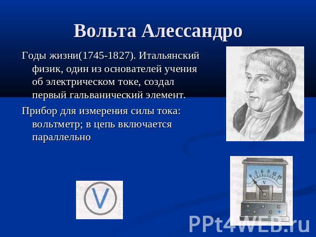 Вольта Алессандро Годы жизни(1745-1827). Итальянский физик, один из основателей учения об электрическом токе, создал первый гальванический элемент.Прибор для измерения силы тока: вольтметр; в цепь включается параллельно