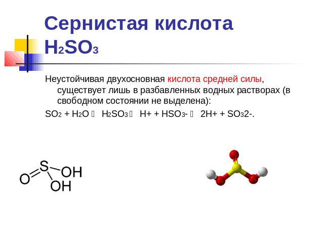 Сернистая кислотаH2SO3 Неустойчивая двухосновная кислота средней силы, существует лишь в разбавленных водных растворах (в свободном состоянии не выделена):SO2 + H2O ⇆ H2SO3 ⇆ H+ + HSO3- ⇆ 2H+ + SO32-.
