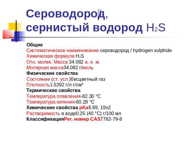 Сероводород, сернистый водород Н2S ОбщиеСистематическое наименование сероводород / hydrogen sulphideХимическая формула H2SОтн. молек. Масса 34.082 а. е. м.Молярная масса34.082 г/мольФизические свойстваСостояние (ст. усл.)бесцветный газПлотность1.539…