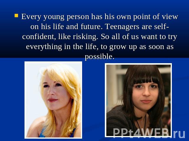 Every young person has his own point of view on his life and future. Teenagers are self-confident, like risking. So all of us want to try everything in the life, to grow up as soon as possible.