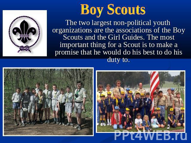 Boy Scouts The two largest non-political youth organizations are the associations of the Boy Scouts and the Girl Guides. The most important thing for a Scout is to make a promise that he would do his best to do his duty to.