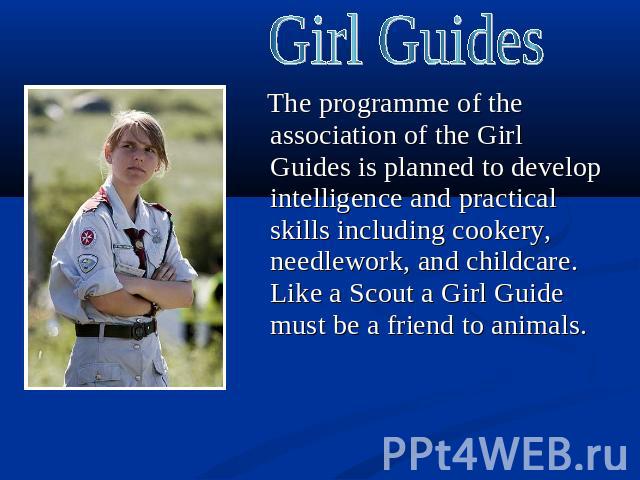 Girl Guides The programme of the association of the Girl Guides is planned to develop intelligence and practical skills including cookery, needlework, and childcare. Like a Scout a Girl Guide must be a friend to animals.