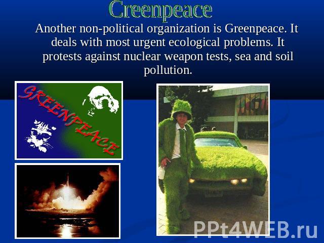 Creenpeace Another non-political organization is Greenpeace. It deals with most urgent ecological problems. It protests against nuclear weapon tests, sea and soil pollution.