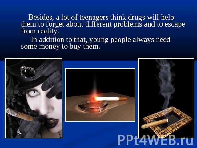 Besides, a lot of teenagers think drugs will help them to forget about different problems and to escape from reality. In addition to that, young people always need some money to buy them.