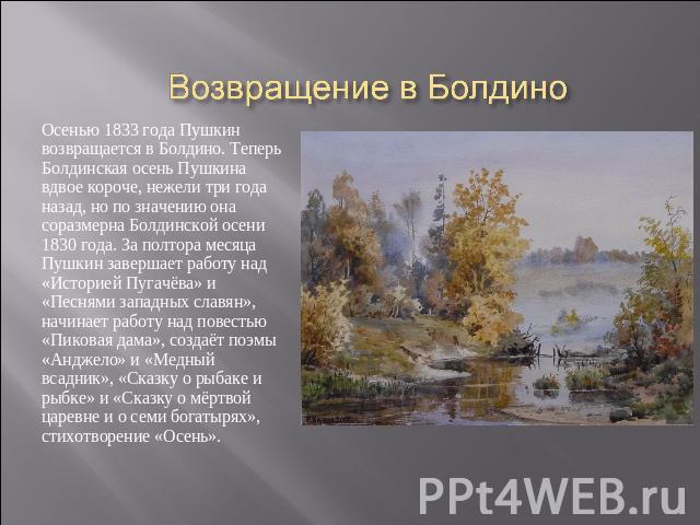 Возвращение в Болдино Осенью 1833 года Пушкин возвращается в Болдино. Теперь Болдинская осень Пушкина вдвое короче, нежели три года назад, но по значению она соразмерна Болдинской осени 1830 года. За полтора месяца Пушкин завершает работу над «Истор…