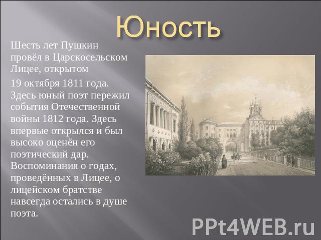 Юность Шесть лет Пушкин провёл в Царскосельском Лицее, открытом 19 октября 1811 года. Здесь юный поэт пережил события Отечественной войны 1812 года. Здесь впервые открылся и был высоко оценён его поэтический дар. Воспоминания о годах, проведённых в …
