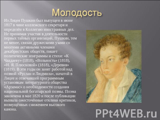 Молодость Из Лицея Пушкин был выпущен в июне 1817 в чине коллежского секретаря и определён в Коллегию иностранных дел. Не принимая участия в деятельности первых тайных организаций, Пушкин, тем не менее, связан дружескими узами со многими активными ч…