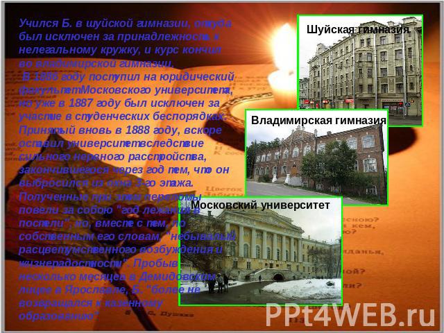 Учился Б. в шуйской гимназии, откуда был исключен за принадлежность к нелегальному кружку, и курс кончил во владимирской гимназии. В 1886 году поступил на юридический факультет Московского университета, но уже в 1887 году был исключен за участие в с…