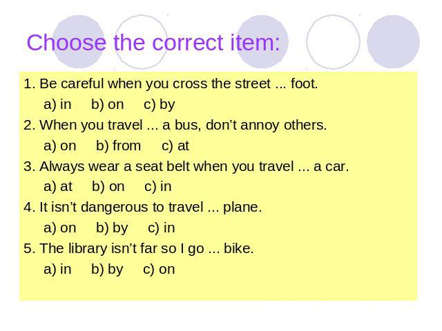 Choose the correct item: 1. Be careful when you cross the street ... foot. a) in b) on c) by2. When you travel ... a bus, don’t annoy others. a) on b) from c) at3. Always wear a seat belt when you travel ... a car. a) at b) on c) in4. It isn’t dange…
