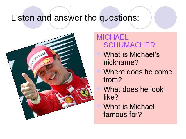 Listen and answer the questions: MICHAEL SCHUMACHERWhat is Michael’s nickname?Where does he come from?What does he look like?What is Michael famous for?