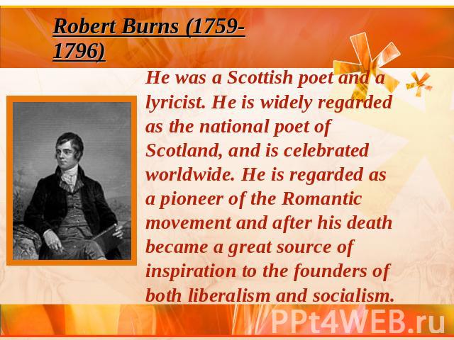 Robert Burns (1759-1796) He was a Scottish poet and a lyricist. He is widely regarded as the national poet of Scotland, and is celebrated worldwide. He is regarded as a pioneer of the Romantic movement and after his death became a great source of in…