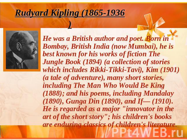 Rudyard Kipling (1865-1936)He was a British author and poet. Born in Bombay, British India (now Mumbai), he is best known for his works of fiction The Jungle Book (1894) (a collection of stories which includes Rikki-Tikki-Tavi), Kim (1901) (a tale o…