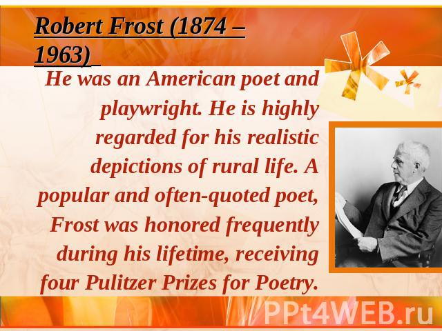 Robert Frost (1874 – 1963) He was an American poet and playwright. He is highly regarded for his realistic depictions of rural life. A popular and often-quoted poet, Frost was honored frequently during his lifetime, receiving four Pulitzer Prizes fo…