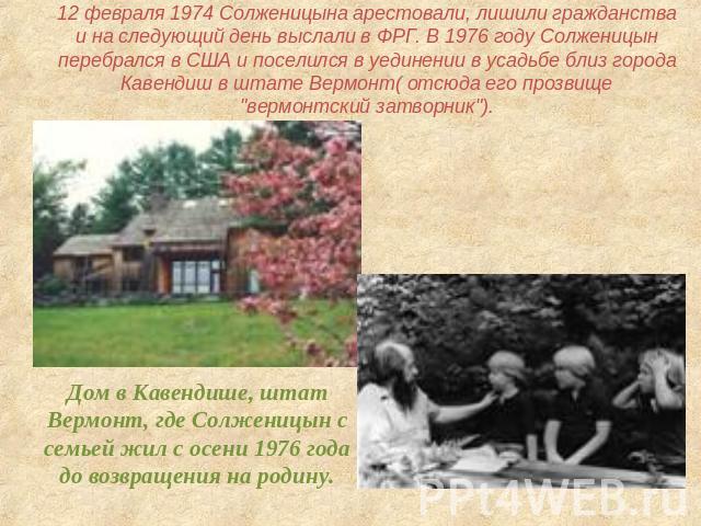 12 февраля 1974 Солженицына арестовали, лишили гражданства и на следующий день выслали в ФРГ. В 1976 году Солженицын перебрался в США и поселился в уединении в усадьбе близ города Кавендиш в штате Вермонт( отсюда его прозвище 
