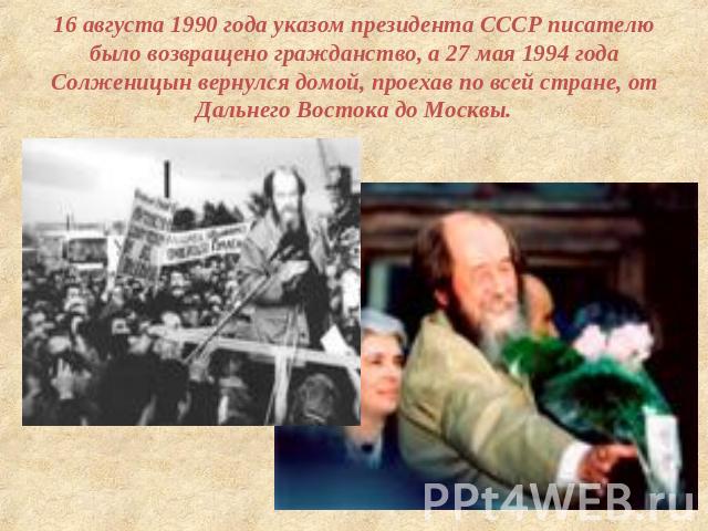 16 августа 1990 года указом президента СССР писателю было возвращено гражданство, а 27 мая 1994 года Солженицын вернулся домой, проехав по всей стране, от Дальнего Востока до Москвы.