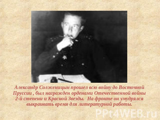 Александр Солженицын прошел всю войну до Восточной Пруссии , был награжден орденами Отечественной войны 2-й степени и Красной Звезды. На фронте он умудрялся выкраивать время для литературной работы.