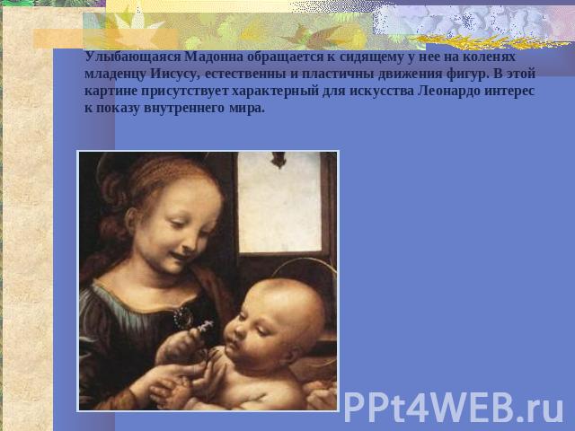 Улыбающаяся Мадонна обращается к сидящему у нее на коленях младенцу Иисусу, естественны и пластичны движения фигур. В этой картине присутствует характерный для искусства Леонардо интерес к показу внутреннего мира.