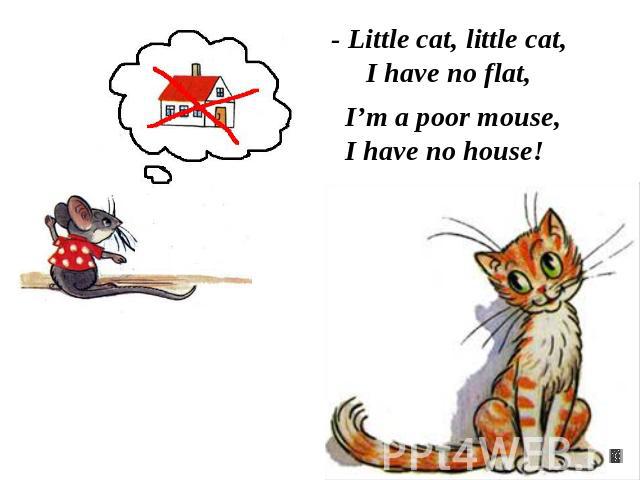 - Little cat, little cat,I have no flat, I’m a poor mouse,I have no house!