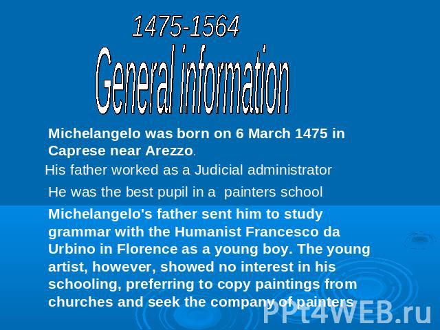 1475-1564General informationMichelangelo was born on 6 March 1475 in Caprese near Arezzo.His father worked as a Judicial administratorHe was the best pupil in a painters schoolMichelangelo's father sent him to study grammar with the Humanist Frances…