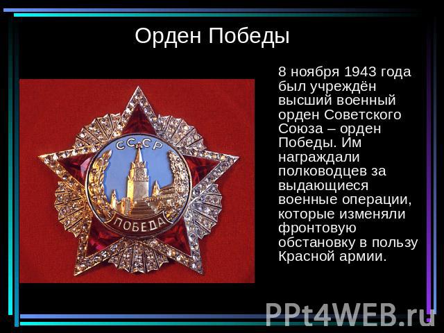 Орден Победы 8 ноября 1943 года был учреждён высший военный орден Советского Союза – орден Победы. Им награждали полководцев за выдающиеся военные операции, которые изменяли фронтовую обстановку в пользу Красной армии.