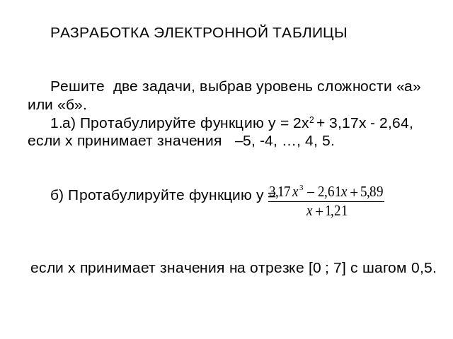 РАЗРАБОТКА ЭЛЕКТРОННОЙ ТАБЛИЦЫРешите две задачи, выбрав уровень сложности «а» или «б».а) Протабулируйте функцию y = 2x2 + 3,17x - 2,64, если x принимает значения –5, -4, …, 4, 5. б) Протабулируйте функцию y = если x принимает значения на отрезке [0 …