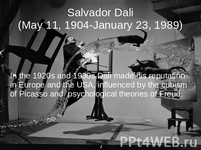Salvador Dali(May 11, 1904-January 23, 1989) In the 1920s and 1930s Dali made his reputation in Europe and the USA, influenced by the cubism of Picasso and psychological theories of Freud.