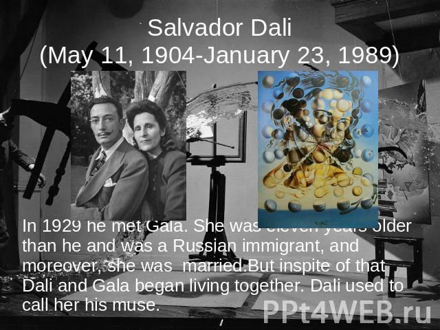 Salvador Dali(May 11, 1904-January 23, 1989) In 1929 he met Gala. She was eleven years older than he and was a Russian immigrant, and moreover, she was married.But inspite of that Dali and Gala began living together. Dali used to call her his muse.