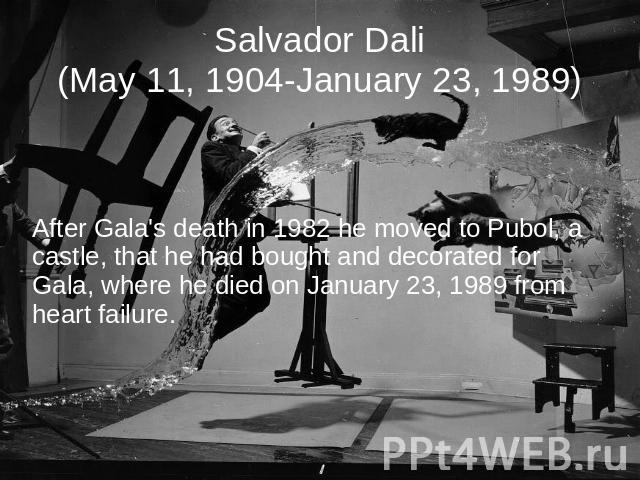Salvador Dali(May 11, 1904-January 23, 1989) After Gala's death in 1982 he moved to Pubol, a castle, that he had bought and decorated for Gala, where he died on January 23, 1989 from heart failure.